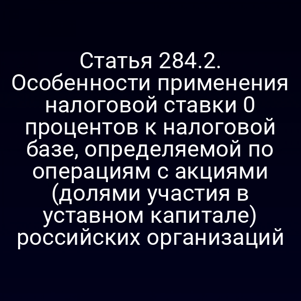 Статья 284.2. Особенности применения налоговой ставки 0
 процентов к налоговой базе, определяемой по операциям с акциями (долями участия в уставном капитале) российских организаций