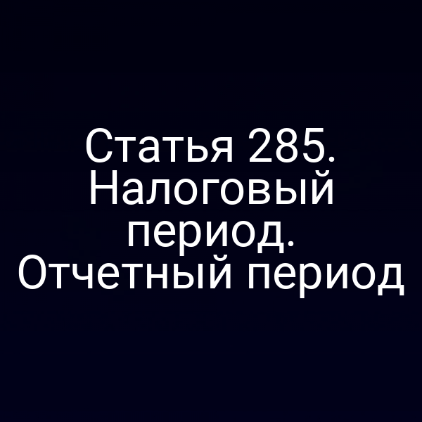Статья 285. Налоговый период. Отчетный период