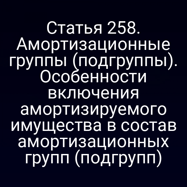 Статья 258. Амортизационные группы (подгруппы). Особенности включения амортизируемого имущества в состав амортизационных групп (подгрупп)