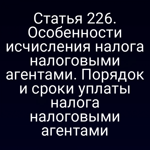 Статья 226. Особенности исчисления налога налоговыми агентами. Порядок и сроки уплаты налога налоговыми агентами