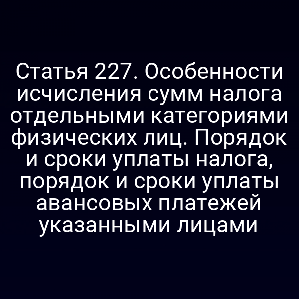 Статья 227. Особенности исчисления сумм налога отдельными категориями физических лиц. Порядок и сроки уплаты налога, порядок и сроки уплаты авансовых платежей указанными лицами