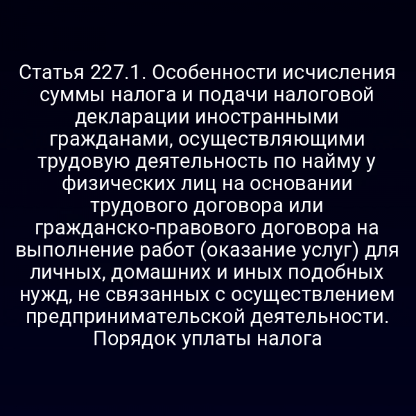 Статья 227.1. Особенности исчисления суммы налога и подачи налоговой декларации иностранными гражданами, осуществляющими трудовую деятельность по найму у физических лиц на основании трудового договора или гражданско-правового договора на выполнение работ (оказание услуг) для личных,  домашних и иных подобных нужд, не связанных с осуществлением предпринимательской деятельности. Порядок уплаты налога