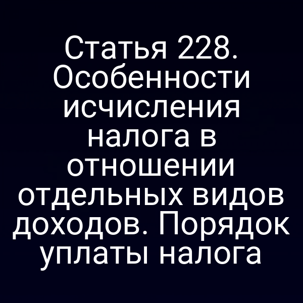 Статья 228. Особенности исчисления налога в отношении отдельных видов доходов. Порядок уплаты налога