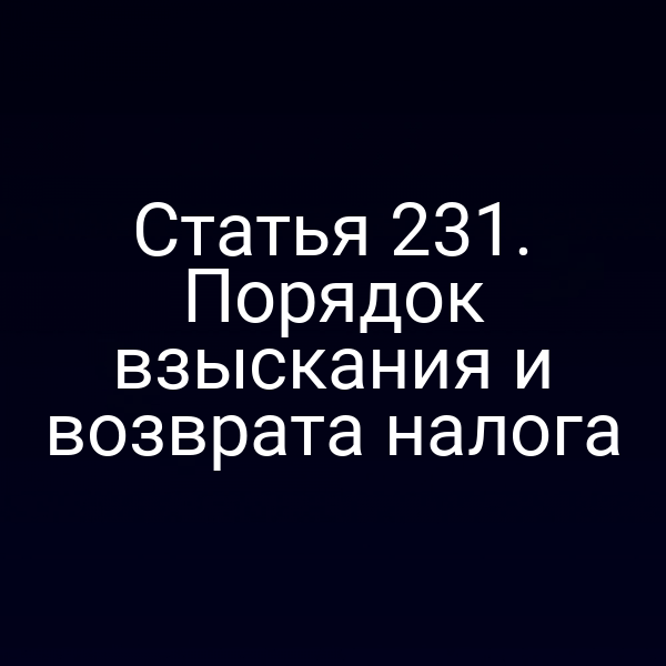 Статья 231. Порядок взыскания и возврата налога