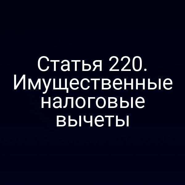 Статья 220. Имущественные налоговые вычеты