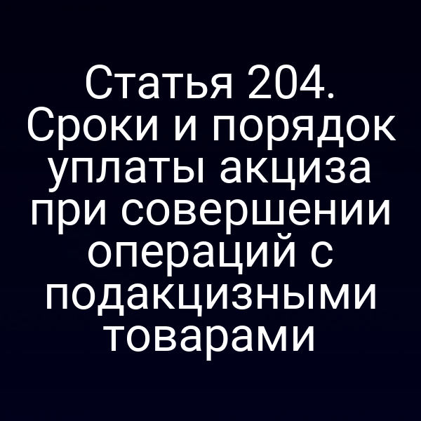 Статья 204. Сроки и порядок уплаты акциза при совершении операций с подакцизными товарами