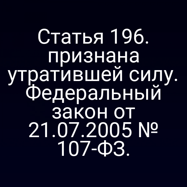 Статья 196. признана утратившей силу. Федеральный закон от 21.07.2005 № 107-ФЗ.