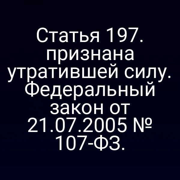 Статья 197. признана утратившей силу. Федеральный закон от 21.07.2005 № 107-ФЗ.