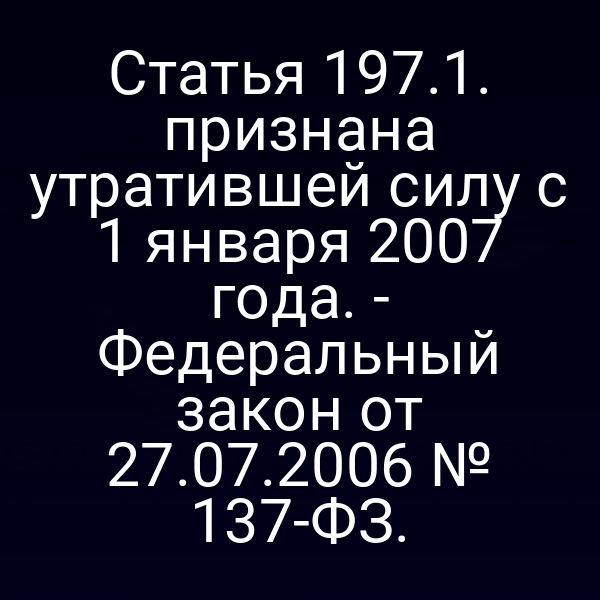 Статья 197.1. признана утратившей силу с 1 января 2007 года. -
 Федеральный закон от 27.07.2006 № 137-ФЗ.