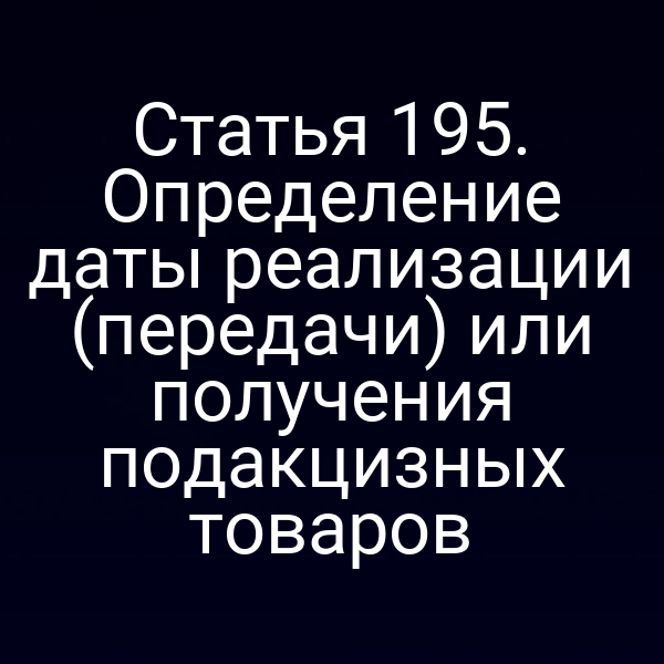 Статья 195. Определение даты реализации (передачи) или получения подакцизных товаров