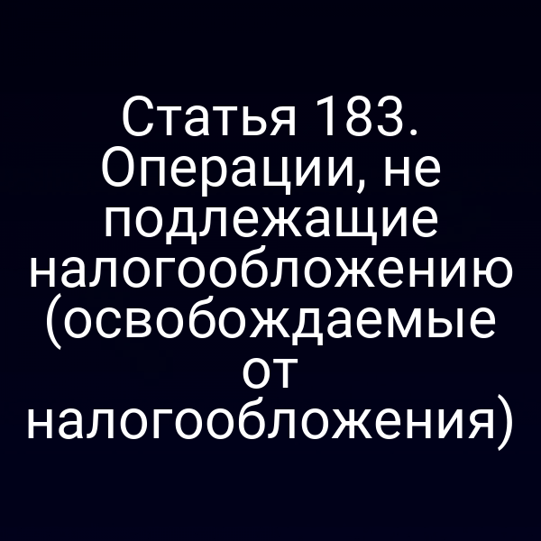 Статья 183. Операции, не подлежащие налогообложению (освобождаемые от налогообложения)