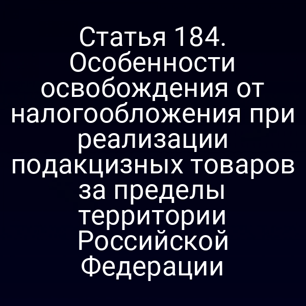 Статья 184. Особенности освобождения от налогообложения при реализации подакцизных товаров за пределы территории Российской Федерации