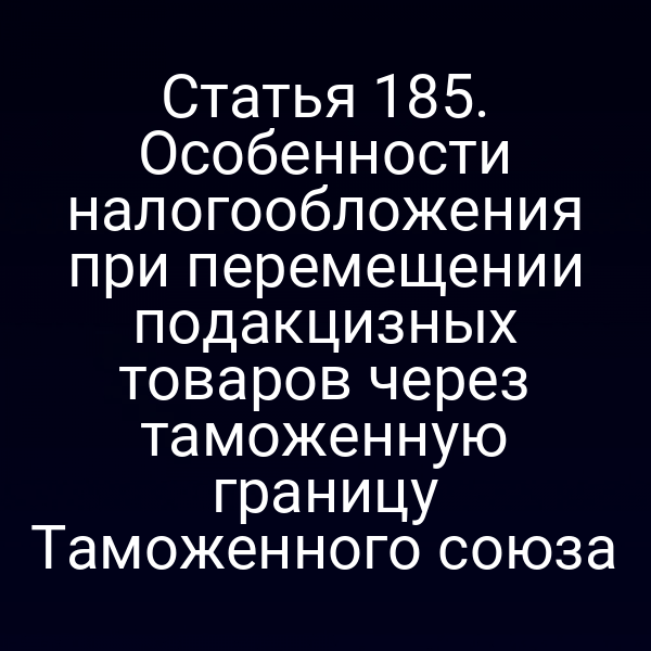 Статья 185. Особенности налогообложения при перемещении подакцизных товаров через таможенную границу Таможенного союза