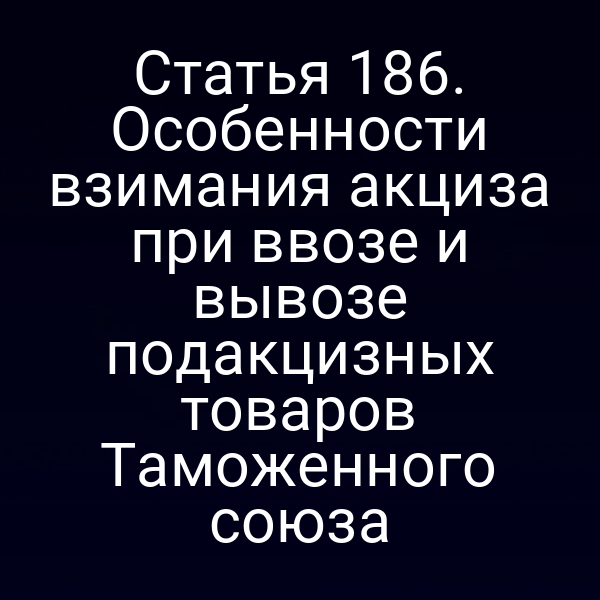 Статья 186. Особенности взимания акциза при ввозе и вывозе подакцизных товаров Таможенного союза