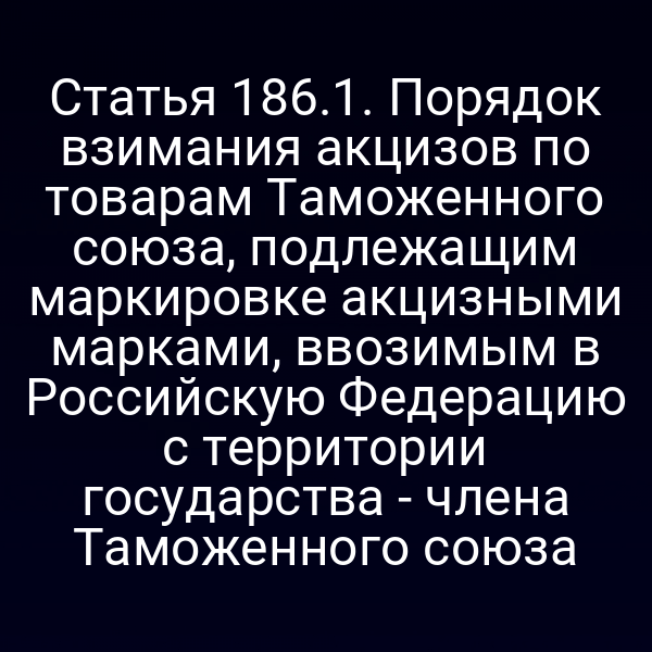 Статья 186.1. Порядок взимания акцизов по товарам Таможенного союза, подлежащим маркировке акцизными марками, ввозимым в Российскую Федерацию с территории государства - члена Таможенного союза