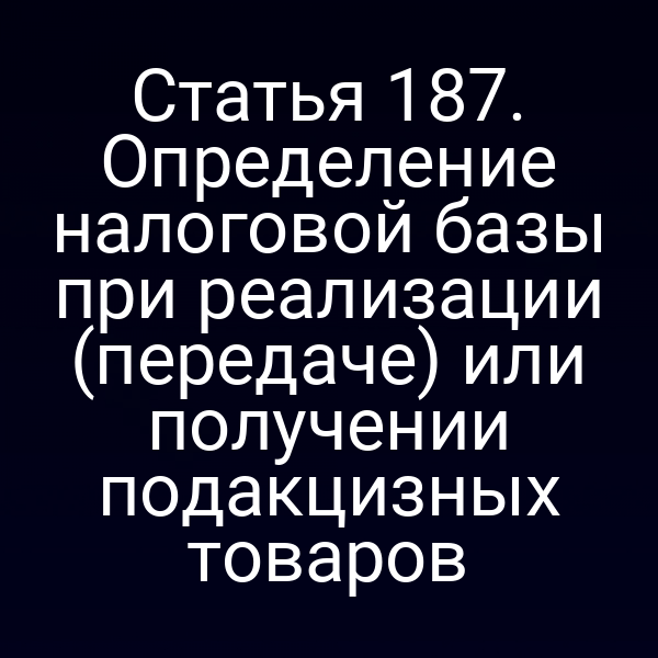 Статья 187. Определение налоговой базы при реализации (передаче) или получении подакцизных товаров