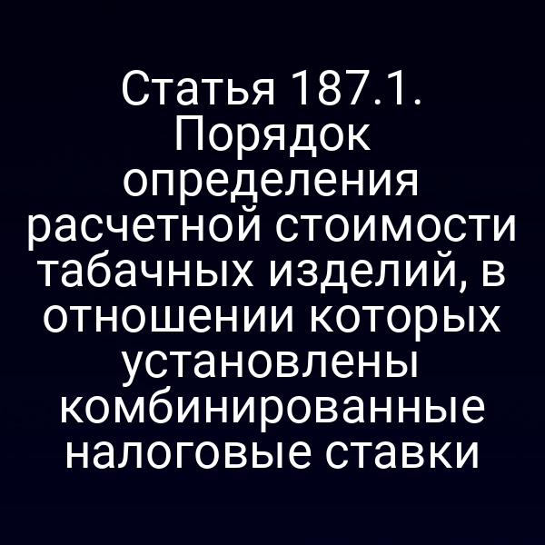 Статья 187.1. Порядок определения расчетной стоимости табачных изделий, в отношении которых установлены комбинированные налоговые ставки