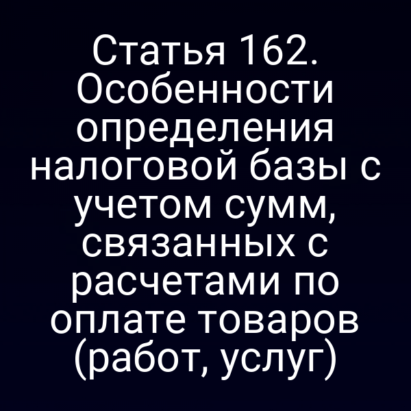 Статья 162. Особенности определения налоговой базы с учетом сумм, связанных с расчетами по оплате товаров (работ, услуг)