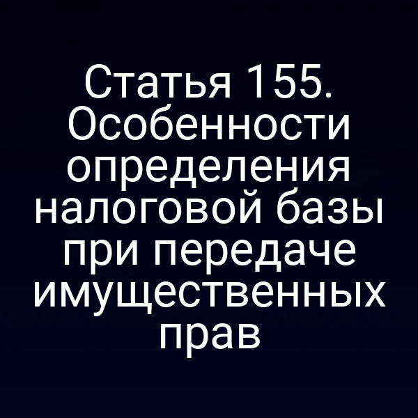 Статья 155. Особенности определения налоговой базы при передаче имущественных прав