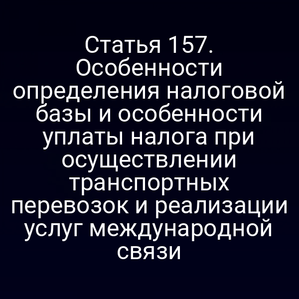 Статья 157. Особенности определения налоговой базы и особенности уплаты налога при осуществлении транспортных перевозок и реализации услуг международной связи