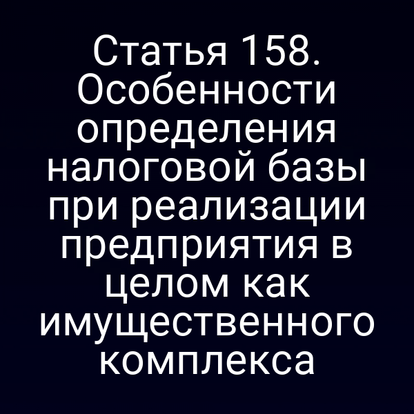 Статья 158. Особенности определения налоговой базы при реализации предприятия в целом как имущественного комплекса