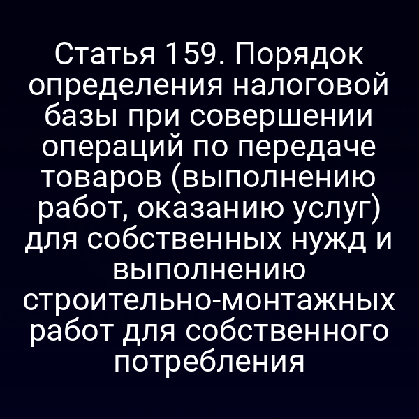 Статья 159. Порядок определения налоговой базы при совершении операций по передаче товаров (выполнению работ, оказанию услуг) для собственных нужд и выполнению строительно-монтажных работ для собственного потребления