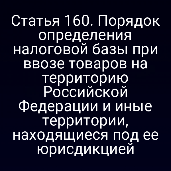 Статья 160. Порядок определения налоговой базы при ввозе товаров на территорию Российской Федерации и иные территории, находящиеся под ее юрисдикцией