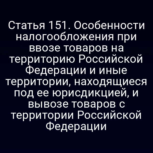 Статья 151. Особенности налогообложения при ввозе товаров на территорию Российской Федерации и иные территории, находящиеся под ее юрисдикцией, и вывозе товаров с территории Российской Федерации