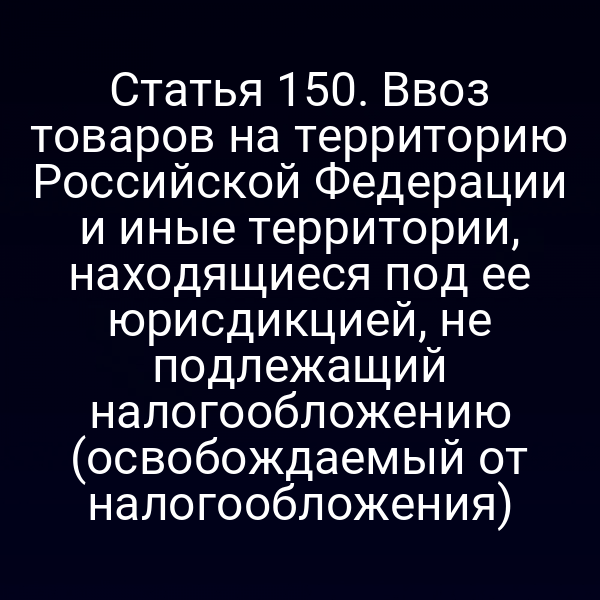 Статья 150. Ввоз товаров на территорию Российской Федерации и иные территории, находящиеся под ее юрисдикцией, не подлежащий налогообложению (освобождаемый от налогообложения)