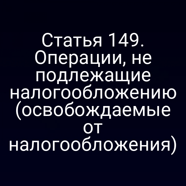 Статья 149. Операции, не подлежащие налогообложению (освобождаемые от налогообложения)