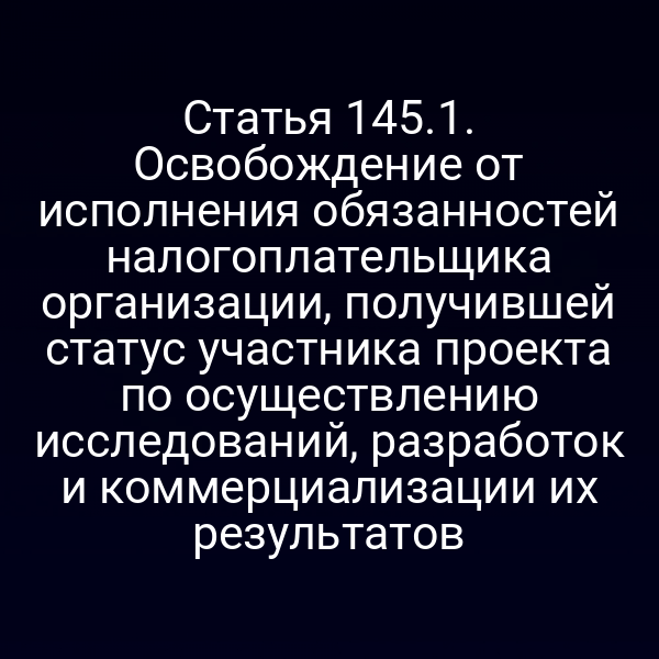 Статья 145.1. Освобождение от исполнения обязанностей налогоплательщика организации, получившей статус участника проекта по осуществлению исследований, разработок и коммерциализации их результатов