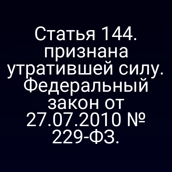 Статья 144. признана утратившей силу. Федеральный закон от 27.07.2010 № 229-ФЗ.