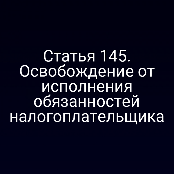 Статья 145. Освобождение от исполнения обязанностей налогоплательщика