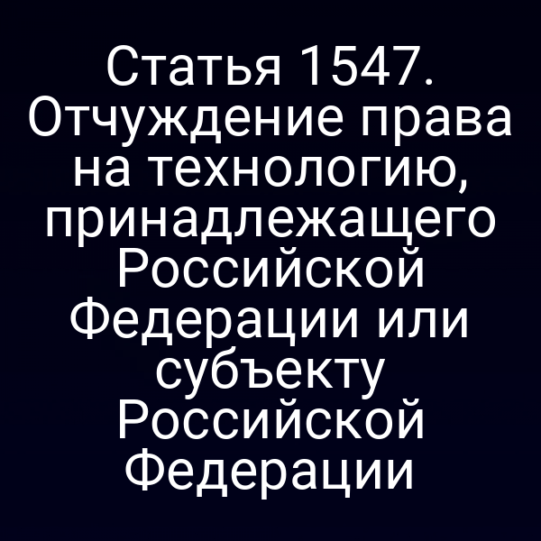 Статья 1547. Отчуждение права на технологию, принадлежащего Российской Федерации или субъекту Российской Федерации