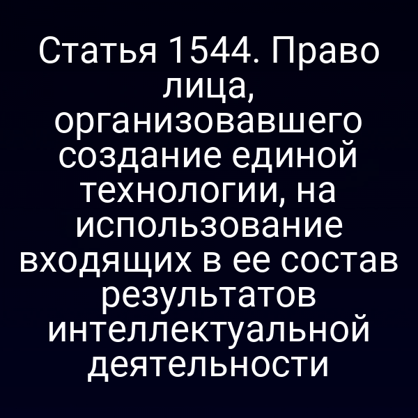 Статья 1544. Право лица, организовавшего создание единой технологии, на использование входящих в ее состав результатов интеллектуальной деятельности