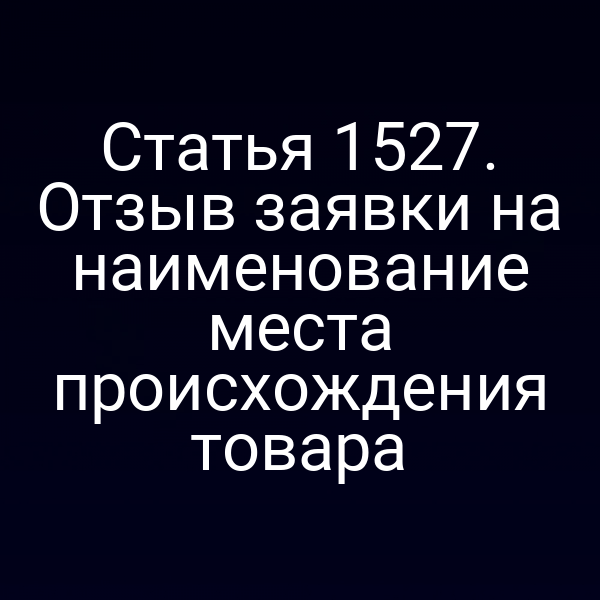 Статья 1527. Отзыв заявки на наименование места происхождения товара