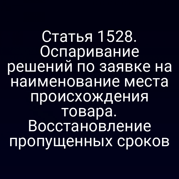 Статья 1528. Оспаривание решений по заявке на наименование места происхождения товара. Восстановление пропущенных сроков