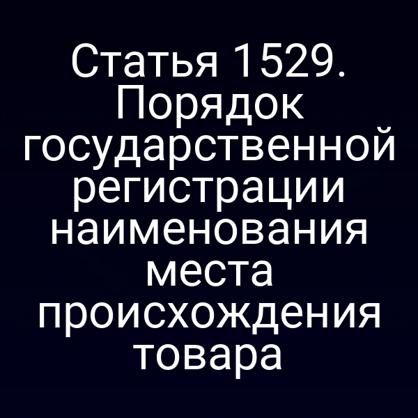 Статья 1529. Порядок государственной регистрации наименования места происхождения товара