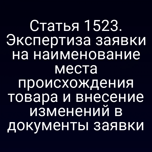 Статья 1523. Экспертиза заявки на наименование места происхождения товара и внесение изменений в документы заявки