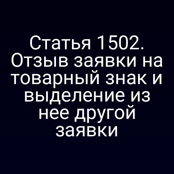 Статья 1502. Отзыв заявки на товарный знак и выделение из нее другой заявки