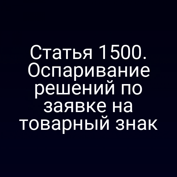 Статья 1500. Оспаривание решений по заявке на товарный знак