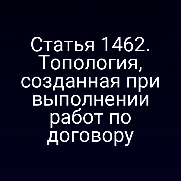 Статья 1462. Топология, созданная при выполнении работ по договору