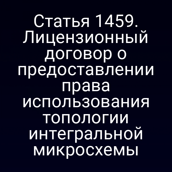 Статья 1459. Лицензионный договор о предоставлении права использования топологии интегральной микросхемы