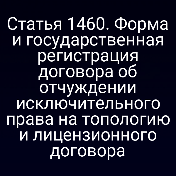 Статья 1460. Форма и государственная регистрация договора об отчуждении исключительного права на топологию и лицензионного договора