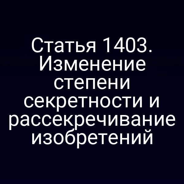 Статья 1403. Изменение степени секретности и рассекречивание изобретений