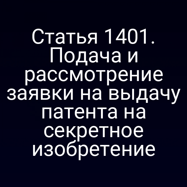 Статья 1401. Подача и рассмотрение заявки на выдачу патента на секретное изобретение