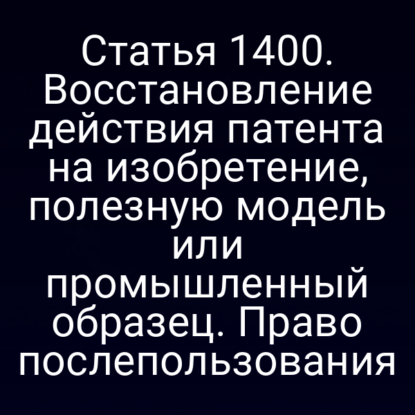 Статья 1400. Восстановление действия патента на изобретение, полезную модель или промышленный образец. Право послепользования