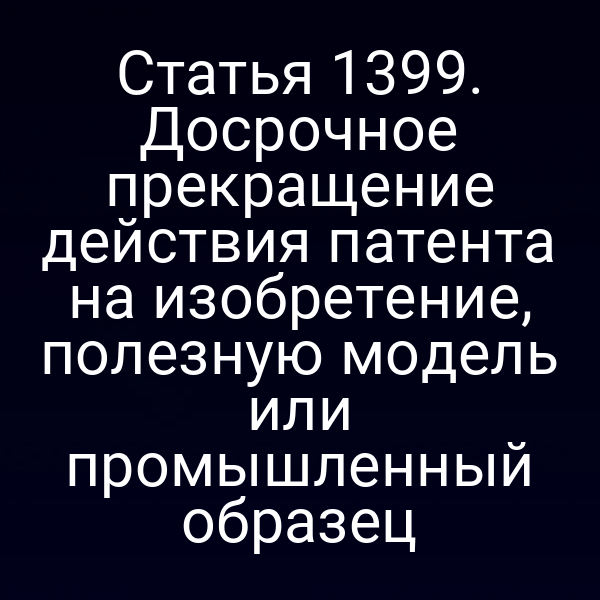 Статья 1399. Досрочное прекращение действия патента на изобретение, полезную модель или промышленный образец