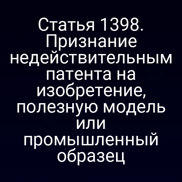 Статья 1398. Признание недействительным патента на изобретение, полезную модель или промышленный образец