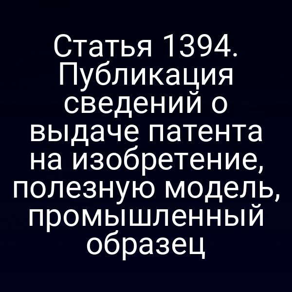Статья 1394. Публикация сведений о выдаче патента на изобретение, полезную модель, промышленный образец